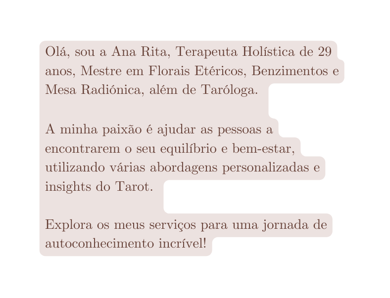 Olá sou a Ana Rita Terapeuta Holística de 29 anos Mestre em Florais Etéricos Benzimentos e Mesa Radiónica além de Taróloga A minha paixão é ajudar as pessoas a encontrarem o seu equilíbrio e bem estar utilizando várias abordagens personalizadas e insights do Tarot Explora os meus serviços para uma jornada de autoconhecimento incrível